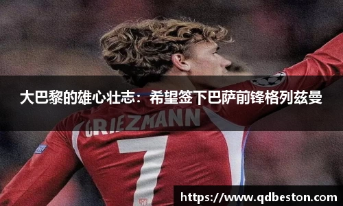 大巴黎的雄心壮志：希望签下巴萨前锋格列兹曼